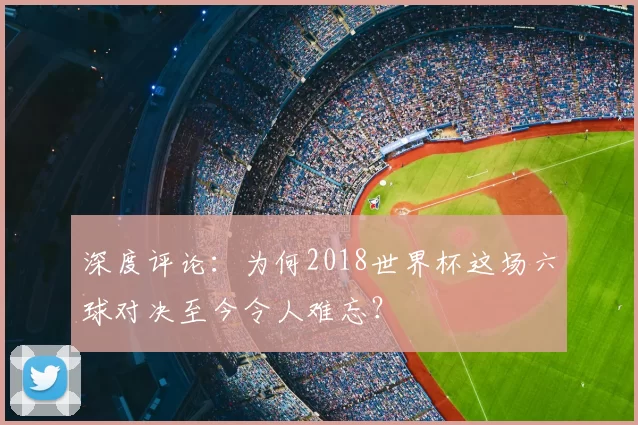 深度评论:为何2018世界杯这场六球对决至今令人难忘?