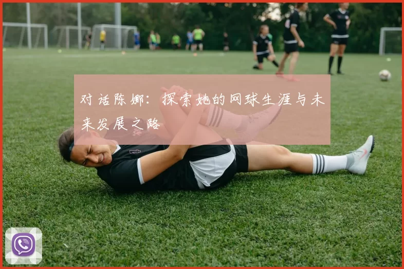 对话陈娜:探索她的网球生涯与未来发展之路