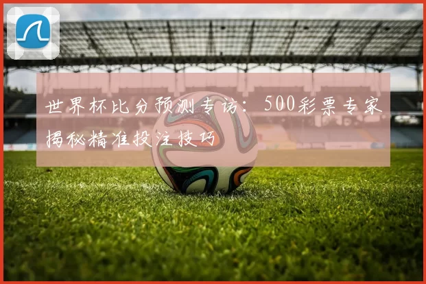 世界杯比分预测专访:500彩票专家揭秘精准投注技巧