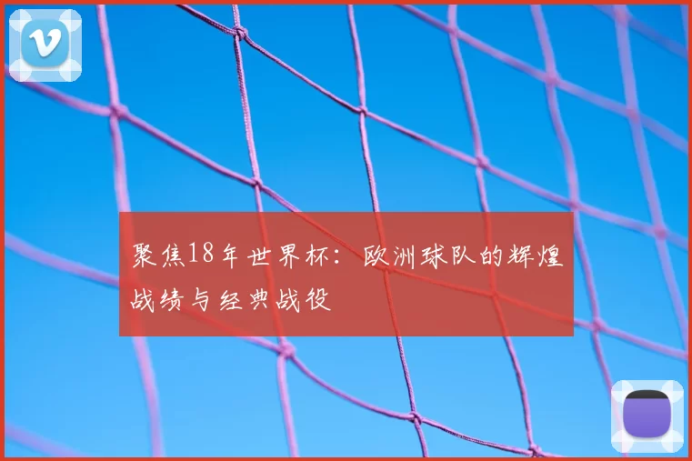 聚焦18年世界杯:欧洲球队的辉煌战绩与经典战役