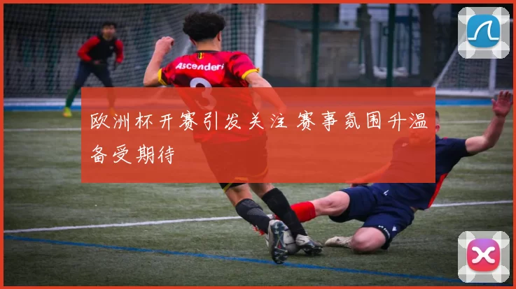 欧洲杯开赛引发关注 赛事氛围升温备受期待