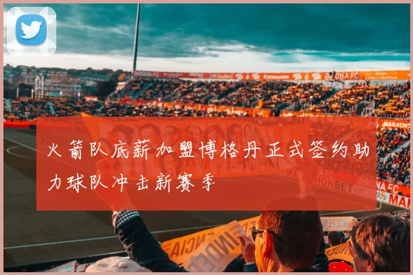 火箭队底薪加盟博格丹正式签约助力球队冲击新赛季