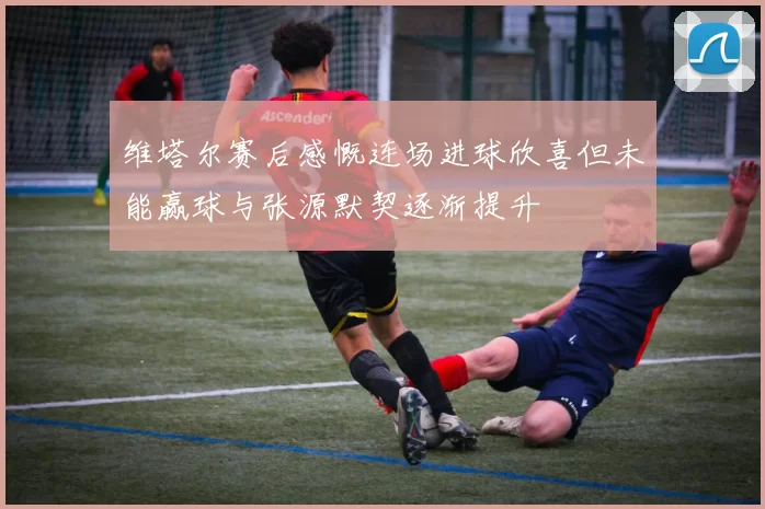 维塔尔赛后感慨连场进球欣喜但未能赢球与张源默契逐渐提升