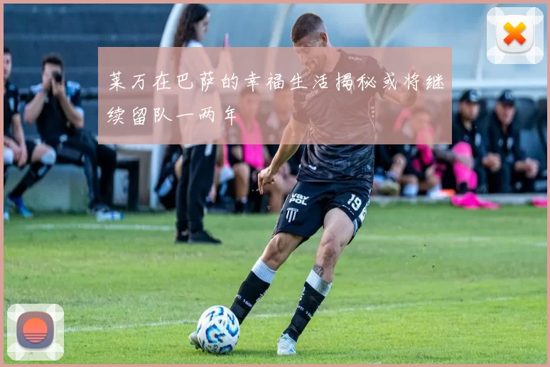 莱万在巴萨的幸福生活揭秘或将继续留队一两年