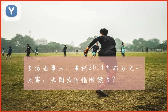 专访当事人：重析2014年四分之一决赛，法国为何惜败德国？