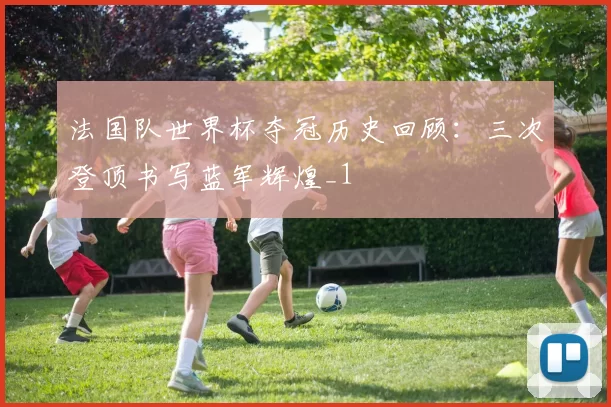 法国队世界杯夺冠历史回顾：三次登顶书写蓝军辉煌_1