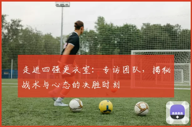 走进四强更衣室:专访团队,揭秘战术与心态的决胜时刻