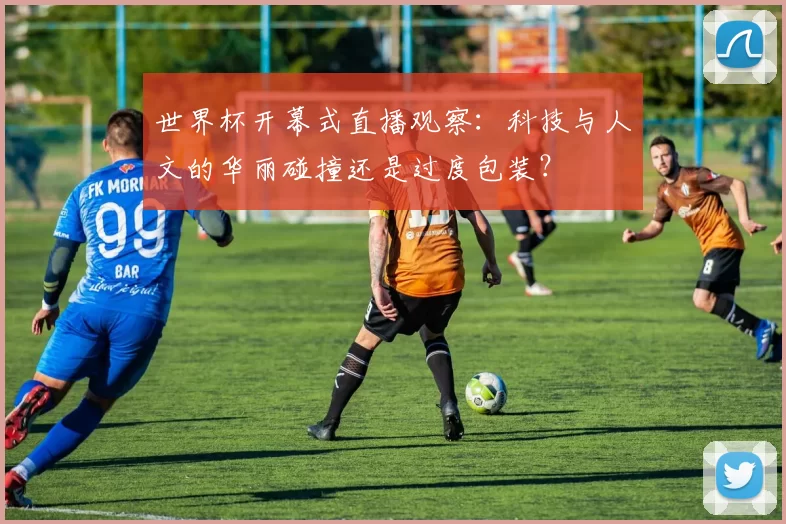 世界杯开幕式直播观察：科技与人文的华丽碰撞还是过度包装？