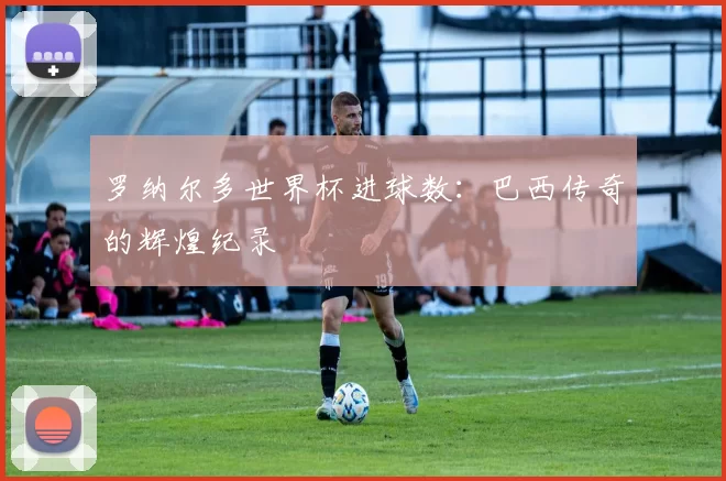 罗纳尔多世界杯进球数：巴西传奇的辉煌纪录