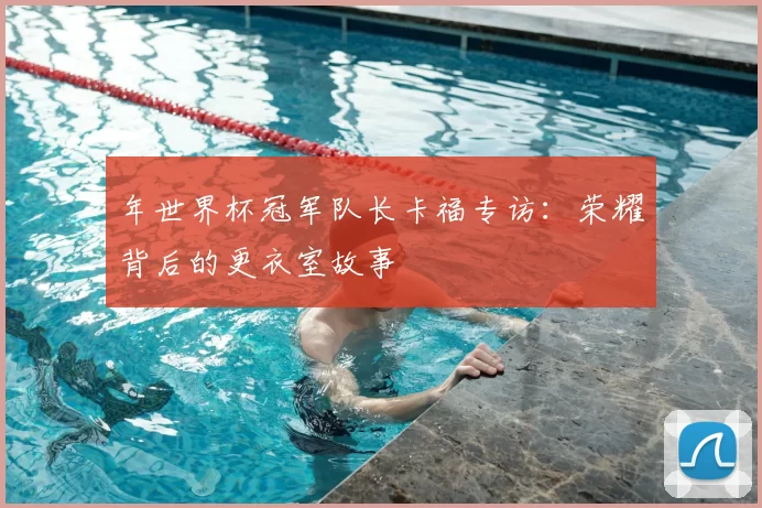 年世界杯冠军队长卡福专访：荣耀背后的更衣室故事