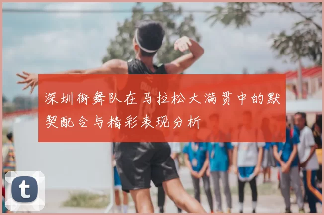 深圳街舞队在马拉松大满贯中的默契配合与精彩表现分析