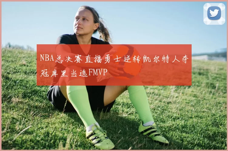 NBA总决赛直播勇士逆转凯尔特人夺冠库里当选FMVP