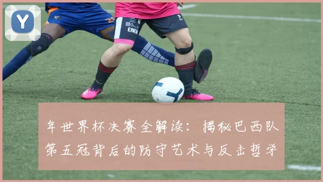 年世界杯决赛全解读:揭秘巴西队第五冠背后的防守艺术与反击哲学
