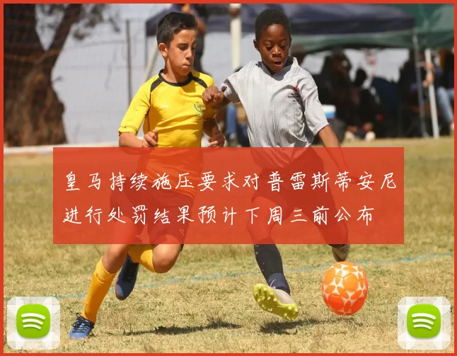 皇马持续施压要求对普雷斯蒂安尼进行处罚结果预计下周三前公布