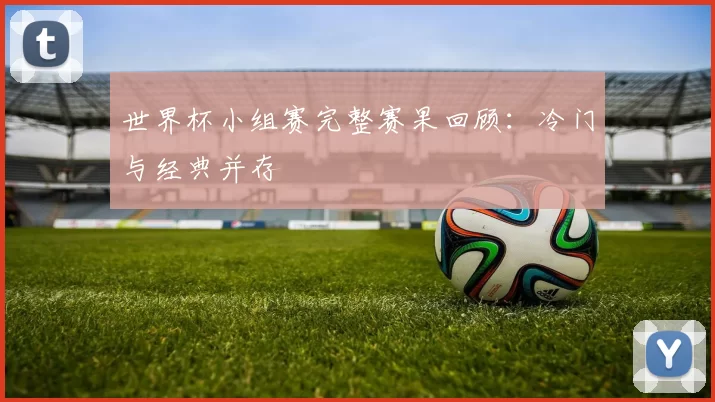 世界杯小组赛完整赛果回顾:冷门与经典并存