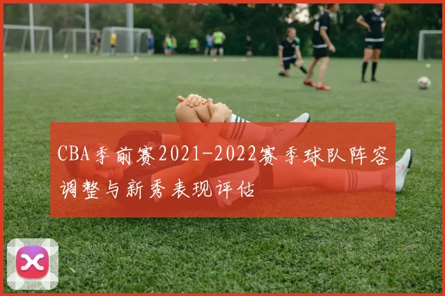 CBA季前赛2021-2022赛季球队阵容调整与新秀表现评估