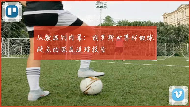 从数据到内幕:俄罗斯世界杯假球疑点的深度追踪报告