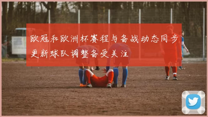 欧冠和欧洲杯赛程与备战动态同步更新球队调整备受关注
