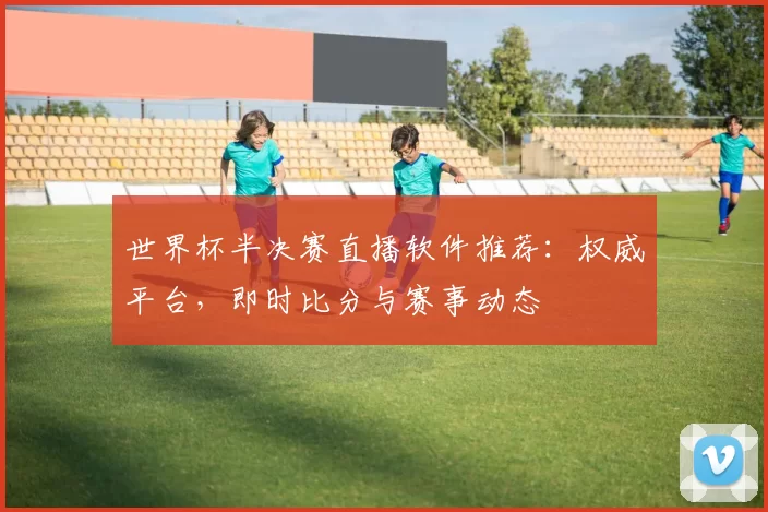 世界杯半决赛直播软件推荐:权威平台,即时比分与赛事动态