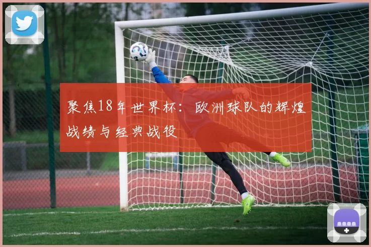 聚焦18年世界杯：欧洲球队的辉煌战绩与经典战役