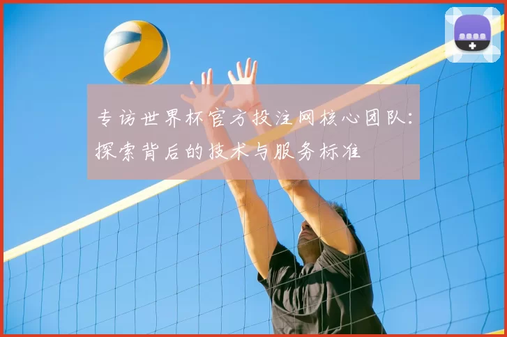 专访世界杯官方投注网核心团队：探索背后的技术与服务标准