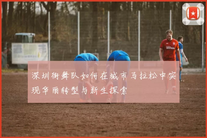 深圳街舞队如何在城市马拉松中实现华丽转型与新生探索