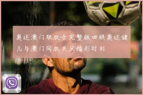 奥运澳门联欢会完整版回顾奥运健儿与澳门同欢共庆精彩时刻
