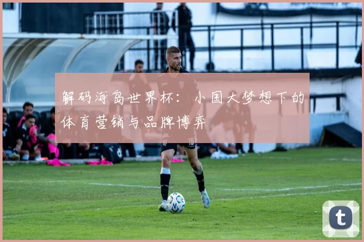 解码海岛世界杯:小国大梦想下的体育营销与品牌博弈
