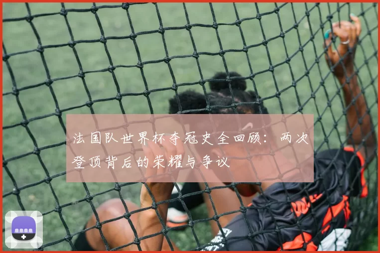 法国队世界杯夺冠史全回顾:两次登顶背后的荣耀与争议