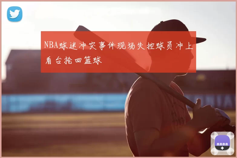 NBA球迷冲突事件现场失控球员冲上看台抢回篮球