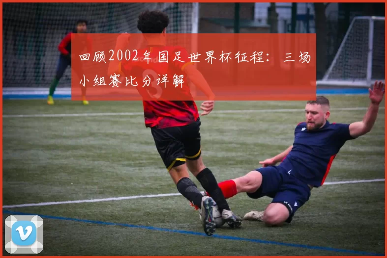 回顾2002年国足世界杯征程：三场小组赛比分详解
