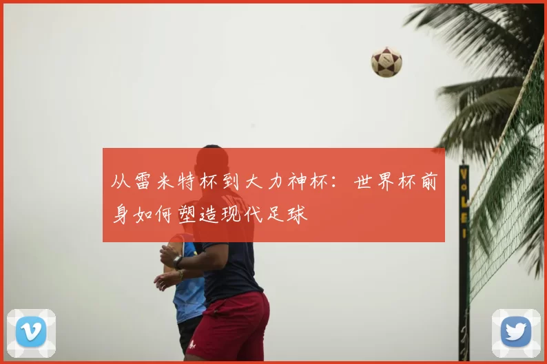 从雷米特杯到大力神杯:世界杯前身如何塑造现代足球