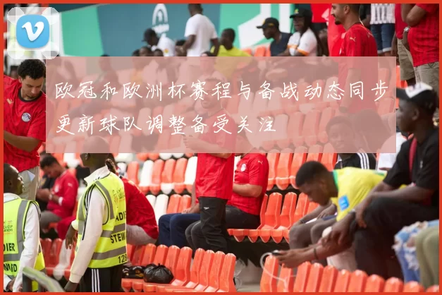 欧冠和欧洲杯赛程与备战动态同步更新球队调整备受关注