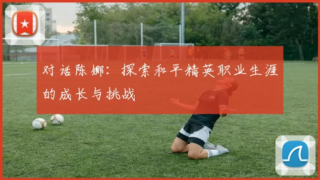 对话陈娜:探索和平精英职业生涯的成长与挑战
