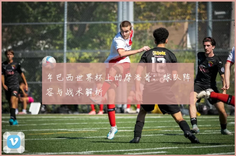 年巴西世界杯上的摩洛哥:球队阵容与战术解析