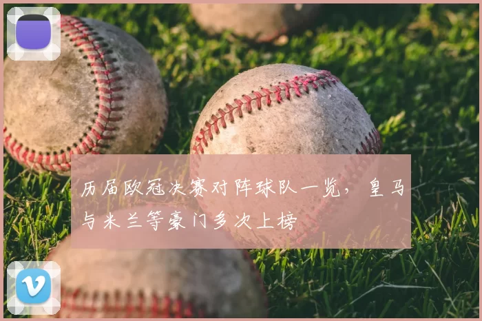 历届欧冠决赛对阵球队一览,皇马与米兰等豪门多次上榜
