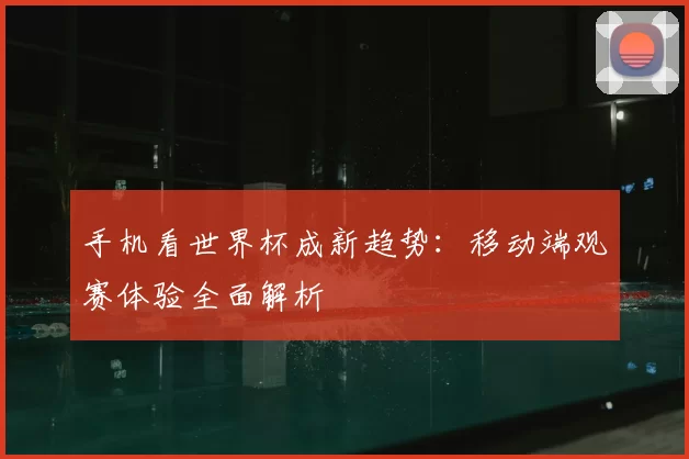 手机看世界杯成新趋势:移动端观赛体验全面解析