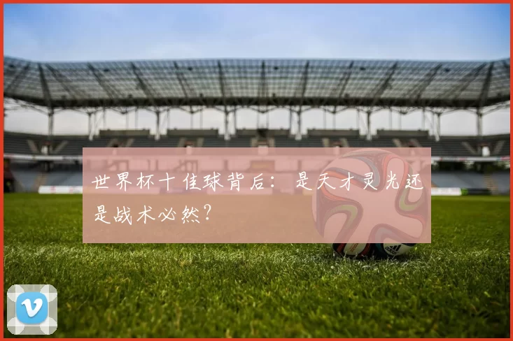 世界杯十佳球背后：是天才灵光还是战术必然？