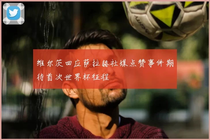 维尔茨回应萨拉赫社媒点赞事件期待首次世界杯征程