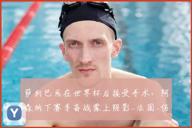 萨利巴或在世界杯后接受手术,阿森纳下赛季备战蒙上阴影_法国_伤病_欧冠