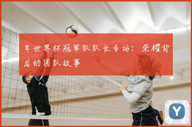 年世界杯冠军队队长专访:荣耀背后的团队故事