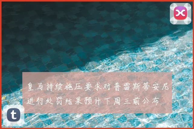 皇马持续施压要求对普雷斯蒂安尼进行处罚结果预计下周三前公布