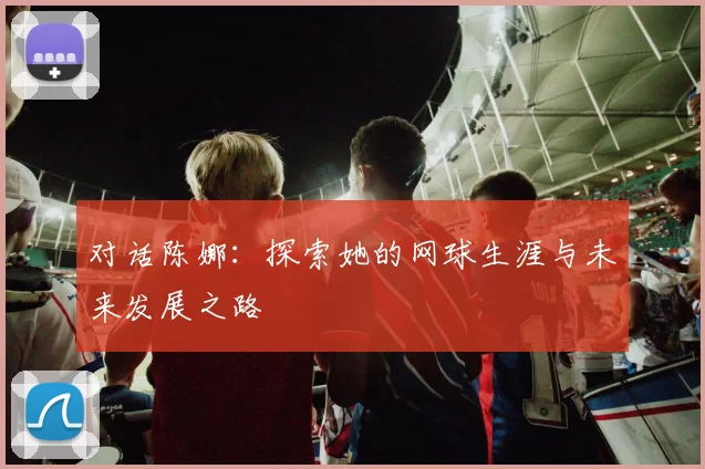 对话陈娜:探索她的网球生涯与未来发展之路