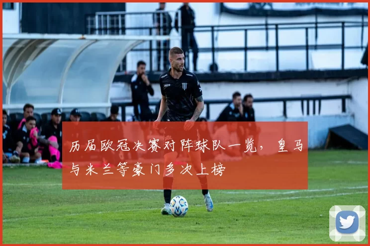 历届欧冠决赛对阵球队一览,皇马与米兰等豪门多次上榜