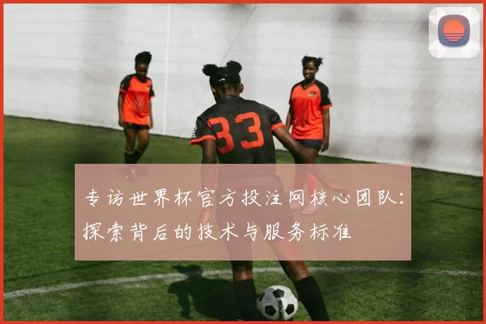 专访世界杯官方投注网核心团队:探索背后的技术与服务标准