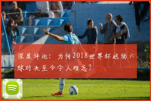 深度评论：为何2018世界杯这场六球对决至今令人难忘？