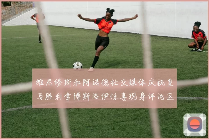 维尼修斯和阿诺德社交媒体庆祝皇马胜利索博斯洛伊惊喜现身评论区互动