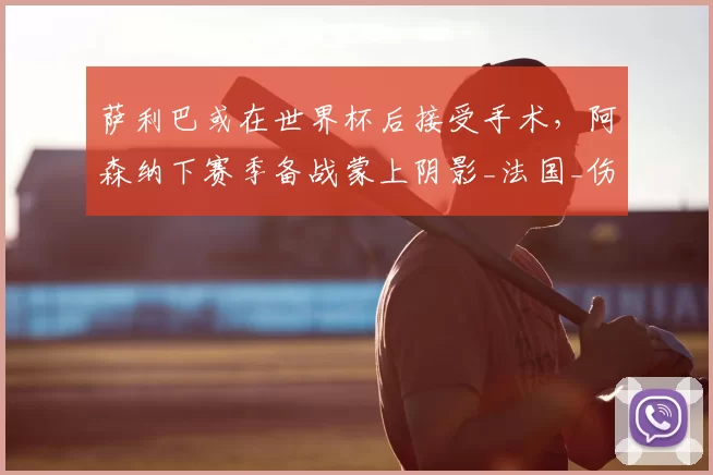 萨利巴或在世界杯后接受手术,阿森纳下赛季备战蒙上阴影_法国_伤病_欧冠