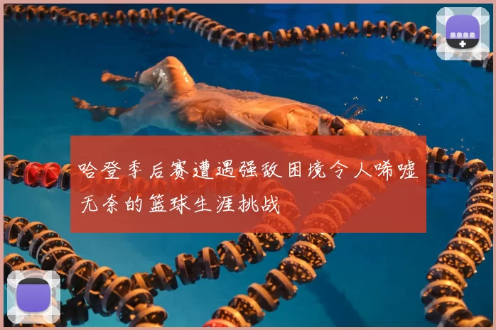 哈登季后赛遭遇强敌困境令人唏嘘无奈的篮球生涯挑战