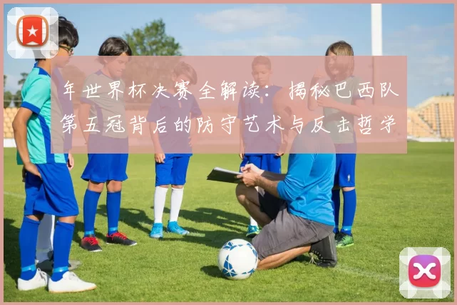 年世界杯决赛全解读：揭秘巴西队第五冠背后的防守艺术与反击哲学